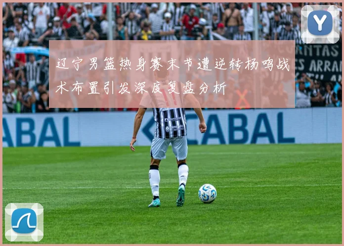 辽宁男篮热身赛末节遭逆转杨鸣战术布置引发深度复盘分析