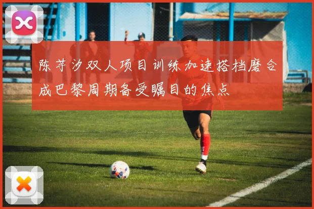 陈芋汐双人项目训练加速搭档磨合成巴黎周期备受瞩目的焦点