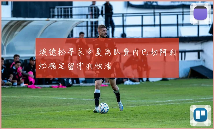 埃德松寻求今夏离队费内巴切阿利松确定留守利物浦