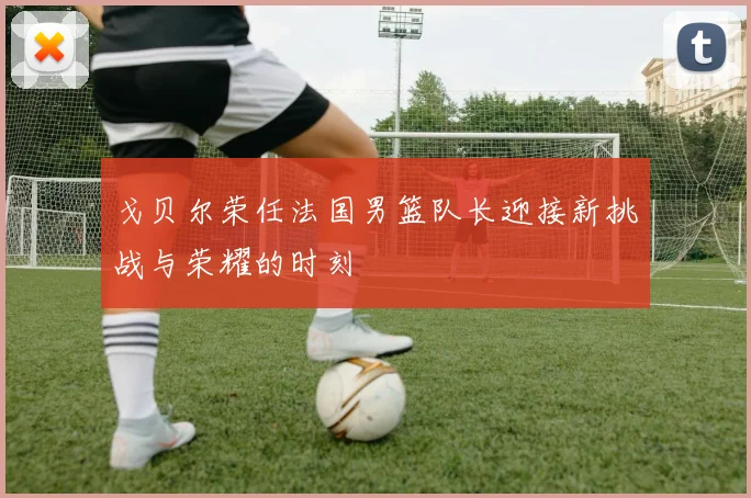 戈贝尔荣任法国男篮队长迎接新挑战与荣耀的时刻
