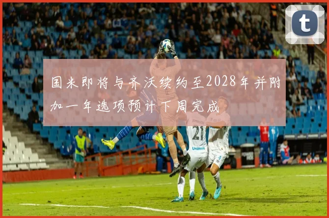 国米即将与齐沃续约至2028年并附加一年选项预计下周完成