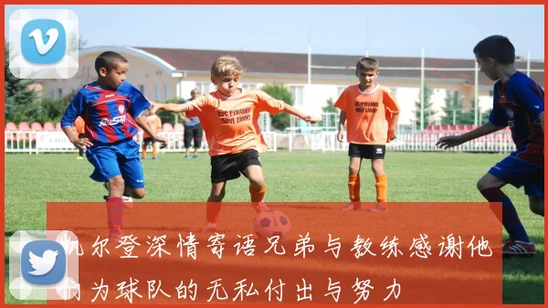 凯尔登深情寄语兄弟与教练感谢他们为球队的无私付出与努力