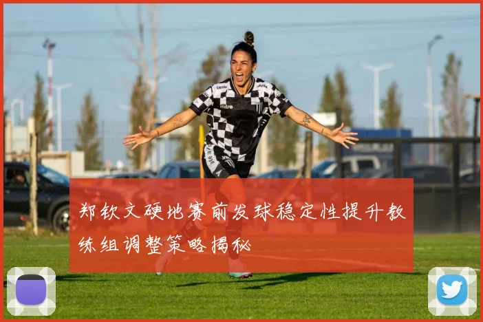 郑钦文硬地赛前发球稳定性提升教练组调整策略揭秘