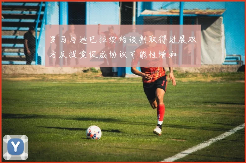 罗马与迪巴拉续约谈判取得进展双方反提案促成协议可能性增加