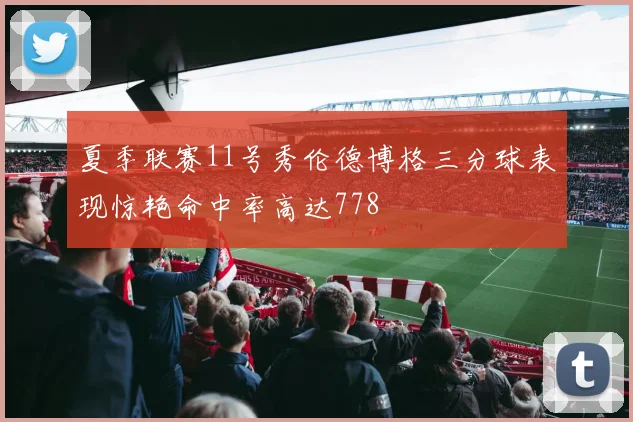 夏季联赛11号秀伦德博格三分球表现惊艳命中率高达778