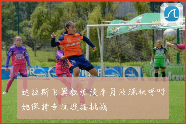达拉斯飞翼教练谈李月汝现状呼吁她保持专注迎接挑战