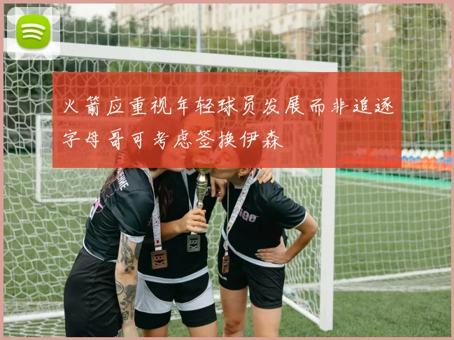 火箭应重视年轻球员发展而非追逐字母哥可考虑签换伊森