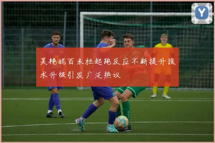 吴艳妮百米栏起跑反应不断提升技术升级引发广泛热议
