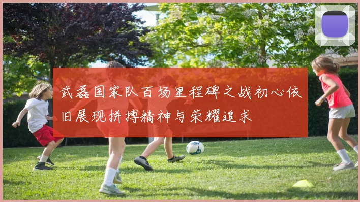 武磊国家队百场里程碑之战初心依旧展现拼搏精神与荣耀追求