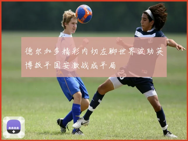 德尔加多精彩内切左脚世界波助英博扳平国安激战成平局