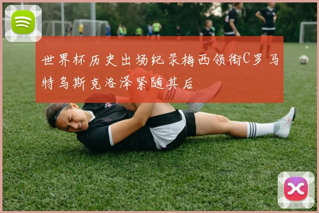 世界杯历史出场纪录梅西领衔C罗马特乌斯克洛泽紧随其后