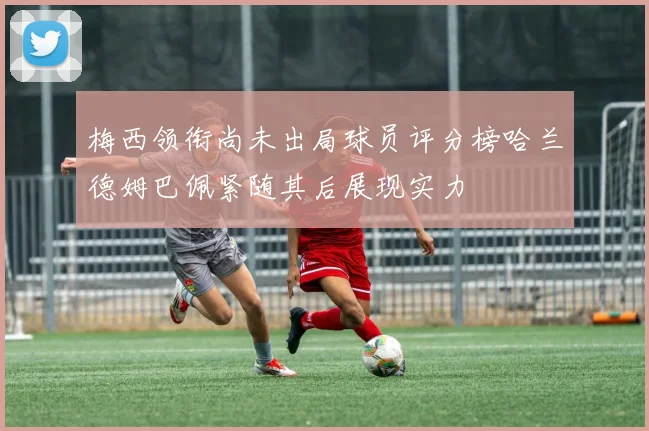 梅西领衔尚未出局球员评分榜哈兰德姆巴佩紧随其后展现实力