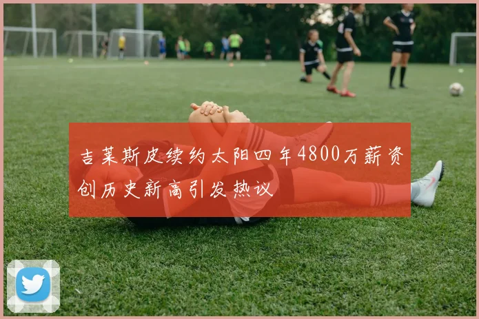 吉莱斯皮续约太阳四年4800万薪资创历史新高引发热议