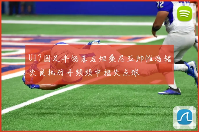 U17国足半场落后坦桑尼亚帅惟浩错失良机对手频频中框失点球