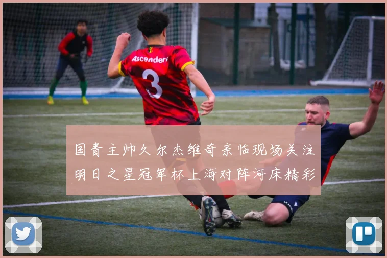 国青主帅久尔杰维奇亲临现场关注明日之星冠军杯上海对阵河床精彩对决