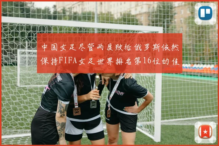 中国女足尽管两度败给俄罗斯依然保持FIFA女足世界排名第16位的佳绩