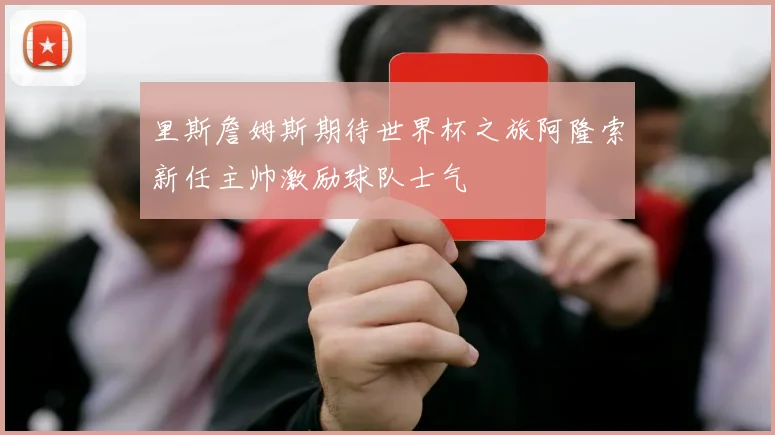 里斯詹姆斯期待世界杯之旅阿隆索新任主帅激励球队士气