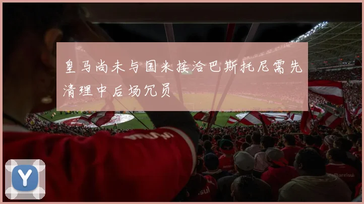皇马尚未与国米接洽巴斯托尼需先清理中后场冗员