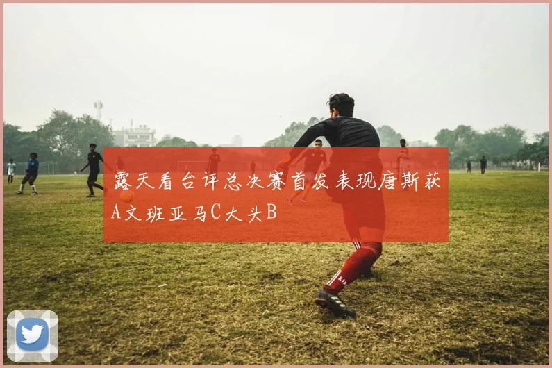 露天看台评总决赛首发表现唐斯获A文班亚马C大头B