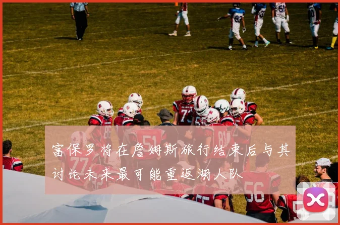 富保罗将在詹姆斯旅行结束后与其讨论未来最可能重返湖人队
