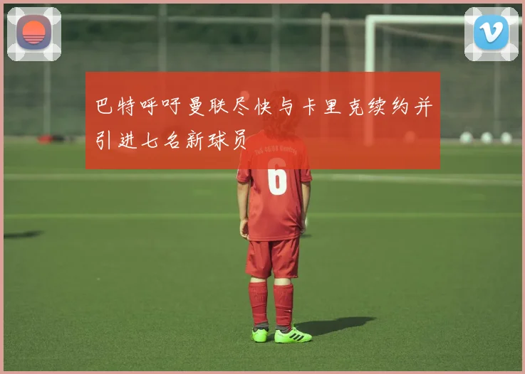 巴特呼吁曼联尽快与卡里克续约并引进七名新球员