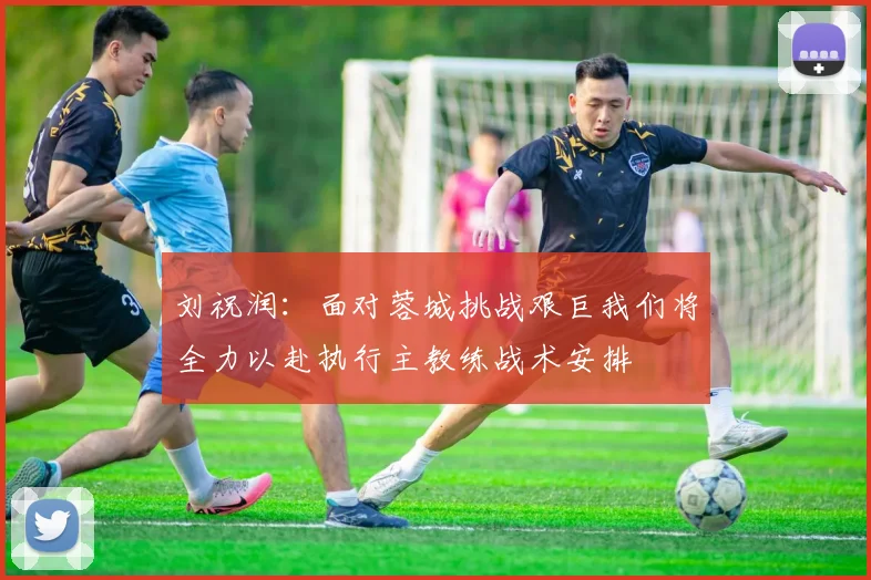 刘祝润：面对蓉城挑战艰巨我们将全力以赴执行主教练战术安排