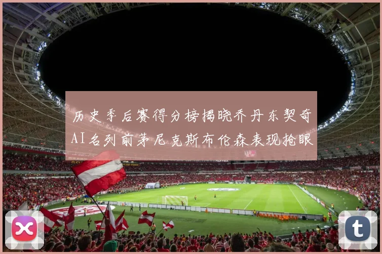 历史季后赛得分榜揭晓乔丹东契奇AI名列前茅尼克斯布伦森表现抢眼