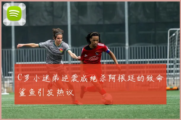 C罗小迷弟逆袭成绝杀阿根廷的致命鲨鱼引发热议