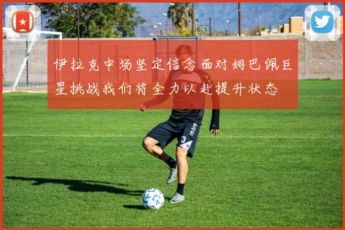 伊拉克中场坚定信念面对姆巴佩巨星挑战我们将全力以赴提升状态