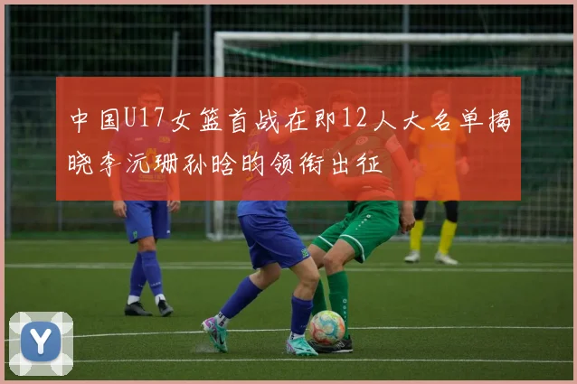 中国U17女篮首战在即12人大名单揭晓李沅珊孙晗昀领衔出征