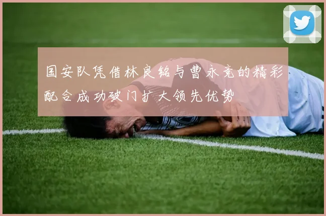 国安队凭借林良铭与曹永竞的精彩配合成功破门扩大领先优势
