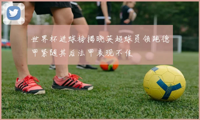 世界杯进球榜揭晓英超球员领跑德甲紧随其后法甲表现不佳