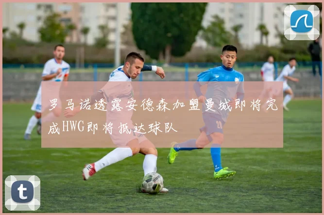 罗马诺透露安德森加盟曼城即将完成HWG即将抵达球队