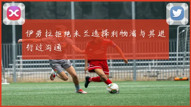 伊劳拉拒绝米兰选择利物浦与其进行过沟通