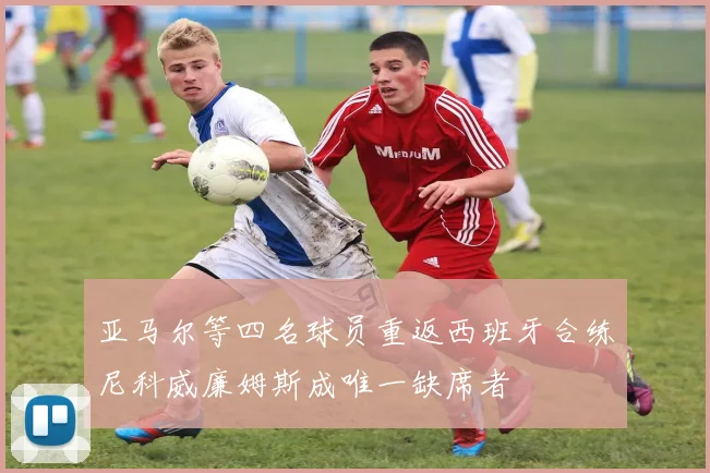 亚马尔等四名球员重返西班牙合练尼科威廉姆斯成唯一缺席者
