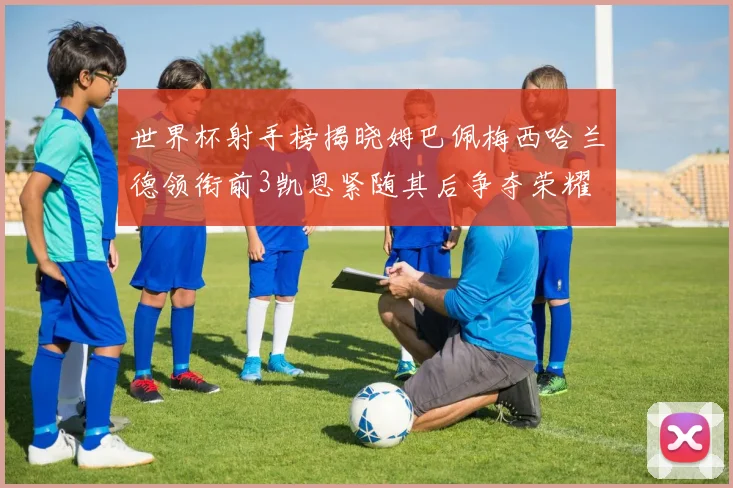 世界杯射手榜揭晓姆巴佩梅西哈兰德领衔前3凯恩紧随其后争夺荣耀